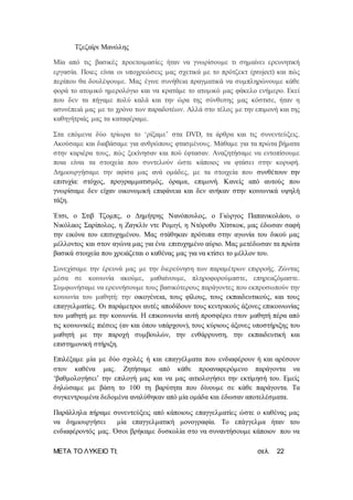 ΜΕΤΑ ΤΟ ΛΥΚΕΙΟ ΤΙ; σελ. 22
Τζεζαίρι Μανώλης
Μία από τις βασικές προετοιμασίες ήταν να γνωρίσουμε τι σημαίνει ερευνητική
εργασία. Ποιες είναι οι υποχρεώσεις μας σχετικά με το πρότζεκτ (project) και πώς
περίπου θα δουλέψουμε. Μας έγινε συνήθεια πραγματικά να συμπληρώνουμε κάθε
φορά το ατομικό ημερολόγιο και να κρατάμε το ατομικό μας φάκελο ενήμερο. Εκεί
που δεν τα πήγαμε πολύ καλά και την ώρα της σύνθεσης μας κόστισε, ήταν η
ασυνέπειά μας με το χρόνο των παραδοτέων. Αλλά στο τέλος με την επιμονή και της
καθηγήτριάς μας τα καταφέραμε.
Στα επόμενα δύο τρίωρα το ‘ρίξαμε’ στα DVD, τα άρθρα και τις συνεντεύξεις.
Ακούσαμε και διαβάσαμε για ανθρώπους φτασμένους. Μάθαμε για τα πρώτα βήματα
στην καριέρα τους, πώς ξεκίνησαν και πού έφτασαν. Αναζητήσαμε να εντοπίσουμε
ποια είναι τα στοιχεία που συντελούν ώστε κάποιος να φτάσει στην κορυφή.
Δημιουργήσαμε την αφίσα μας ανά ομάδες, με τα στοιχεία που συνθέτουν την
επιτυχία: στόχος, προγραμματισμός, όραμα, επιμονή. Κανείς από αυτούς που
γνωρίσαμε δεν είχαν οικονομική επιφάνεια και δεν ανήκαν στην κοινωνικά υψηλή
τάξη.
Έτσι, ο Στιβ Τζομπς, ο Δημήτρης Νανόπουλος, ο Γιώργος Παπανικολάου, ο
Νικόλαος Σαρίπολος, η Ζαγκλίν ντε Ρομιγί, η Ντόροθυ Χίτσκοκ, μας έδωσαν σαφή
την εικόνα του επιτυχημένου. Μας στάθηκαν πρότυπα στην αγωνία του δικού μας
μέλλοντος και στον αγώνα μας για ένα επιτυχημένο αύριο. Μας μετέδωσαν τα πρώτα
βασικά στοιχεία που χρειάζεται ο καθένας μας για να κτίσει το μέλλον του.
Συνεχίσαμε την έρευνά μας με την διερεύνηση των παραμέτρων επιρροής. Ζώντας
μέσα σε κοινωνία ακούμε, μαθαίνουμε, πληροφορούμαστε, επηρεαζόμαστε.
Συμφωνήσαμε να ερευνήσουμε τους βασικότερους παράγοντες που εκπροσωπούν την
κοινωνία του μαθητή: την οικογένεια, τους φίλους, τους εκπαιδευτικούς, και τους
επαγγελματίες. Οι παράμετροι αυτές αποδίδουν τους κεντρικούς άξονες επικοινωνίας
του μαθητή με την κοινωνία. Η επικοινωνία αυτή προσφέρει στον μαθητή πέρα από
τις κοινωνικές πιέσεις (αν και όπου υπάρχουν), τους κύριους άξονες υποστήριξης του
μαθητή με την παροχή συμβουλών, την ενθάρρυνση, την εκπαιδευτική και
επιστημονική στήριξη.
Επιλέξαμε μία με δύο σχολές ή και επαγγέλματα που ενδιαφέρουν ή και αρέσουν
στον καθένα μας. Ζητήσαμε από κάθε προαναφερόμενο παράγοντα να
‘βαθμολογήσει’ την επιλογή μας και να μας αιτιολογήσει την εκτίμησή του. Εμείς
δηλώσαμε με βάση το 100 τη βαρύτητα που δίνουμε σε κάθε παράγοντα. Τα
συγκεντρωμένα δεδομένα αναλύθηκαν από μία ομάδα και έδωσαν αποτελέσματα.
Παράλληλα πήραμε συνεντεύξεις από κάποιους επαγγελματίες ώστε ο καθένας μας
να δημιουργήσει μία επαγγελματική μονογραφία. Το επάγγελμα ήταν του
ενδιαφέροντός μας. Όσοι βρήκαμε δυσκολία στο να συναντήσουμε κάποιον που να
 