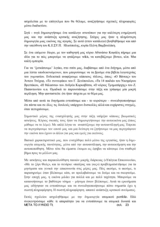 ΜΕΤΑ ΤΟ ΛΥΚΕΙΟ ΤΙ; σελ. 23
ασχολείται με το επάγγελμα που θα θέλαμε, αναζητήσαμε σχετικές πληροφορίες
μέσω διαδικτύου.
Σιγά - σιγά δημιουργήσαμε ένα κατάλογο ιστοτόπων για την καλύτερη ενημέρωσή
μας και την ανάπτυξη κριτικής αναζήτησης. Στόχος μας ήταν η πληρέστερη
δημιουργία μιας εικόνας της αγοράς. Σε αυτό (στον κατάλογο) βοηθηθήκαμε και από
την υπεύθυνη του Κ.Ε.ΣΥ.Π. Ηλιούπολης, κυρία Ελένη Βαμβουλάκη.
Σε ένα επόμενο δίωρο, με τον καθηγητή μας κύριο Αθανάσιο Καψάλη πήραμε μια
ιδέα για το πώς μπορούμε να φτιάξουμε wikis, να κατεβάζουμε βίντεο, κλπ. Μια
καλή εμπειρία.
Για να ‘ξεσκάσουμε’ λιγάκι, στο σπίτι μας, διαβάσαμε από ένα διήγημα, μέσα από
μια λίστα υποδεικνυόμενων, που μπορούσαμε να τα βρούμε στα βιβλία λογοτεχνίας
του γυμνασίου. Ενδεικτικά αναφέρουμε κάποιους τίτλους, όπως: «Ο Βάνκας» του
Άντονι Τσέχοφ, «Το συννεφάκι» του Γ. Ξενόπουλου, «Τα 14 παιδιά» του Νικηφόρου
Βρεττάκου, «Η θάλασσα» του Ανδρέα Καρκαβίτσα, «Ο κύριος Τμηματάρχης» του Ζ.
Παπαντωνίου κ.α. Ομαδικά το παρουσιάσαμε στην τάξη και γράψαμε μία μικρή
περίληψη. Μην φανταστείτε ότι ήταν άσχετα με το θέμα μας.
Μέσα από αυτά τα διηγήματα εντοπίσαμε και - το κυριότερο – συνειδητοποιήσαμε
ότι πάντα και σε όλες τις δουλειές υπάρχουν δυσκολίες αλλά και ευχάριστες στιγμές,
όταν πετυχαίνουμε.
Σημαντικό μέρος της ενασχόλησής μας στην τάξη υπήρξαν κάποιες βιωματικές
ασκήσεις. Κύριος σκοπός τους ήταν να δημιουργήσουμε την αυτοεικόνα μας (όπως
μάθαμε να το λέμε). Με απλά λόγια να αναπτύξουμε την αυτοαντίληψή μας. Έπρεπε
να περιγράψουμε τον εαυτό μας και μια δεύτερη να ζητήσουμε να μας περιγράψουν
την εικόνα που έχουν οι άλλοι για μας και εμείς για εκείνους.
Βασικό χαρακτηριστικό μας, που ενισχύθηκε πολύ μέσω της εργασίας, ήταν η δημι-
ουργία ατομικής ταυτότητας, μέσα από την αυτοαντίληψη, την αυτοεκτίμηση και την
αυτοπεποίθηση. Μόνο τότε θα είμαστε έτοιμοι ως έφηβοι να κάνουμε ένα σταθερό
βήμα προς το μέλλον μας.
Με ασκήσεις και παρακολούθηση ταινιών μικρής διάρκειας («Υπόγεια Επικοινωνία»,
«Με το ζόρι Θεός», και το σενάριο: «πατέρας και γιος») προβληματιστήκαμε για τα
μηνύματα και γενικά την επικοινωνία στις μέρες μας. Πώς ακούμε, τι ακούμε, τι
παρατηρούμε όταν βλέπουμε κάτι, αν προλαβαίνουμε να δούμε και να σκεφτούμε.
Στην εποχή μας, η εικόνα μιλάει για πολλά και με πολύ ταχύτητα. Μπορούμε να
κατανοήσουμε το βαθύτερο νόημα – μήνυμα όσων βλέπουμε; Αυτά τα ερωτήματα
μας οδήγησαν να εντοπίσουμε και να συνειδητοποιήσουμε πόσο σημασία έχει η
σωστή πληροφόρηση. Η σωστή πληροφόρηση απαιτεί ανάπτυξη κριτικού πνεύματος.
Εκτός σχολείου ασχοληθήκαμε με την δημιουργία ατομικού portfolio. Εδώ
συγκεντρώσαμε κάθε τι απαραίτητο για να εντοπίσουμε τα ατομικά δυνατά και
 