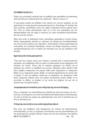 ΜΕΤΑ ΤΟ ΛΥΚΕΙΟ ΤΙ; σελ. 25
ΣΥΜΠΕΡΑΣΜΑΤΑ
Στόχος της ερευνητικής εργασίας ήταν να συμβάλει στην προσπάθεια της απάντησης
στην ερώτηση που αντιπροσωπεύει την ομάδα μας: ’’Μετά το λύκειο τι;’’.
Η ερευνητική εργασία μας βοήθησε στην επιλογή των σωστών κριτηρίων για την
αξιολόγηση του επαγγελματικού προσανατολισμού μας. Ξεκινήσαμε 18, άλλαξαν δύο
θέμα εργασίας, προστέθηκαν άλλοι δύο, πήραν μεταγραφή για άλλο σχολείο άλλοι
δύο. Έτσι τα τελικά αποτελέσματα είναι 14, οι δύο νέοι συμμαθητές μας δεν
παρακολούθησαν από την αρχή, κι επομένως δεν έχουν συγκρίσιμα αποτελέσματα,
προ και μετά την εργασία.
Μέσα από αυτήν τη διαδικασία λοιπόν, αποκτήσαμε χαρακτήρα με κριτικό πνεύμα.
Επίσης δημιουργήσαμε πρότυπα με επίκεντρο την επιτυχία και συνειδητοποιήσαμε
πως και με ποιούς τρόπους μας επηρεάζουν. Αποκομίσαμε πνεύμα ομαδικότητας και
συνεργασίας και γενικότερα αποκτήσαμε γνώσεις και κάναμε ωριμότερες σκέψεις,
επαναπροσδιορίζοντας όλα τα εφόδια όσα πιστεύαμε πως θα μας οδηγήσουν στην
επιτυχία.
Κριτική ανάγνωση μηνυμάτων
Ένας από τους κύριους τομείς που ενίσχυσε η εργασία ήταν η κριτική ανάγνωση
μηνυμάτων που λαμβάνουμε από τον κόσμο τα οποία μπορεί να μας επηρεάσουν είτε
αρνητικά είτε θετικά. Τέτοια είναι τα «υπόγεια μηνύματα» των Μ.Μ.Ε και τα
μηνύματα που στέλνει το περιβάλλον μας (γονείς, καθηγητές, φίλοι). Ωστόσο κάθε
φύλο λαμβάνει διαφορετικά ένα μήνυμα. Κάθε φύλο επηρεάζεται σε διαφορετικό
βαθμό και με διαφορετικό τρόπο. Καθώς τα κορίτσια παρασύρονται πιο εύκολα από
τα αγόρια. Γι αυτό, θα λάβουμε υπόψη μας τις απαντήσεις των παραμέτρων κάθε
φύλου ξεχωριστά. Παρόλα αυτά, ενώ ακούμε και βλέπουμε πολλά, μάθαμε να τα
ερευνούμε σε βάθος, να κρατάμε τα πιο σωστά και χρήσιμα για μας και να
οργανώνουμε ένα σχέδιο δράσης.
Διαμόρφωση αυτοεικόνας και ενίσχυση της αυτοαντίληψης
Τέλος, ενισχύσαμε την αυτοαντίληψή μας, δηλαδή την εικόνα που έχουμε για τον ε-
αυτό μας, συγκεκριμένα για το ποιοι συνειδητά ή ασυνείδητα είμαστε, ποια θεωρούμε
ότι είναι τα φυσικά και ψυχικά μας χαρακτηριστικά, ποια είναι τα προσόντα μας και
ποιες οι αδυναμίες μας.
Ενίσχυση ικανοτήτωνκαι απόκτηση δεξιοτήτων
Όλα αυτά, μας βοήθησαν στην διαμόρφωση της τελικής και καταλληλότερης
προσωπικότητας, με όλες τις δεξιότητες και ικανότητες που μας είναι απαραίτητες για
την προσωπική μας επιτυχία. Ωστόσο, τίποτα από όλα όσα κερδίσαμε στη διάρκεια
 