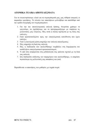 ΜΕΤΑ ΤΟ ΛΥΚΕΙΟ ΤΙ; σελ. 37
ΑΤΟΜΙΚΑ ΤΕΛΙΚΑ ΑΠΟΤΕΛΕΣΜΑΤΑ
Για να συγκεντρώσουμε υλικό για τα συμπεράσματά μας, μας τέθηκαν ατομικά, οι
παρακάτω ερωτήσεις. Το σύνολο των απαντήσεων μελετήθηκε και αποδόθηκε από
την ομάδα συγγραφής των συμπερασμάτων.
1. Για την πιο αποτελεσματική επιλογή δράσης, θεωρείται χρήσιμο να
ερευνούμε, να σχεδιάζουμε και να προγραμματίζουμε με σαφήνεια τις
μελλοντικές μας ενέργειες. Πώς αυτή η σκέψη σχετίζεται με τις δικές σας
επιλογές;
2. Γιατί προσανατολίζεστε προς την επαγγελματική κατεύθυνση που έχετε
επιλέξει;
3. Γιατί η οικονομική κρίση επηρεάζει την επιλογή επαγγέλματος;
4. Πώς επηρεάζει τη δική σας επιλογή;
5. Πώς η διαδικασία που ακολουθήσαμε συμβάλλει στη διαμόρφωση του
κατάλληλου επαγγελματικού προσανατολισμού;
6. Τι από όσα αναφέρονται στη μεθοδολογία σας φαίνεται σχετικό με τη δική
σας επιλογή;
7. Στη διαδικασία ανάλυσης των παραμέτρων που ακολουθήσαμε, τι επηρέασε
περισσότερο τις μελλοντικές σας αποφάσεις και γιατί;
Παρατίθενται οι απαντήσεις των μαθητών, με τυχαία σειρά.
 