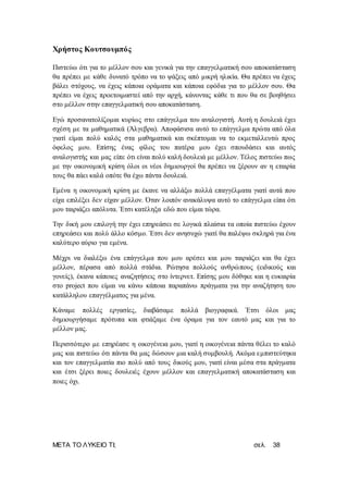 ΜΕΤΑ ΤΟ ΛΥΚΕΙΟ ΤΙ; σελ. 38
Χρήστος Κουτσουμπός
Πιστεύω ότι για το μέλλον σου και γενικά για την επαγγελματική σου αποκατάσταση
θα πρέπει με κάθε δυνατό τρόπο να το ψάξεις από μικρή ηλικία. Θα πρέπει να έχεις
βάλει στόχους, να έχεις κάποια οράματα και κάποια εφόδια για το μέλλον σου. Θα
πρέπει να έχεις προετοιμαστεί από την αρχή, κάνοντας κάθε τι που θα σε βοηθήσει
στο μέλλον στην επαγγελματική σου αποκατάσταση.
Εγώ προσανατολίζομαι κυρίως στο επάγγελμα του αναλογιστή. Αυτή η δουλειά έχει
σχέση με τα μαθηματικά (Άλγεβρα). Αποφάσισα αυτό το επάγγελμα πρώτα από όλα
γιατί είμαι πολύ καλός στα μαθηματικά και σκέπτομαι να το εκμεταλλευτώ προς
όφελος μου. Επίσης ένας φίλος του πατέρα μου έχει σπουδάσει και αυτός
αναλογιστής και μας είπε ότι είναι πολύ καλή δουλειά με μέλλον. Τέλος πιστεύω πως
με την οικονομική κρίση όλοι οι νέοι δημιουργοί θα πρέπει να ξέρουν αν η εταιρία
τους θα πάει καλά οπότε θα έχω πάντα δουλειά.
Εμένα η οικονομική κρίση με έκανε να αλλάξω πολλά επαγγέλματα γιατί αυτά που
είχα επιλέξει δεν είχαν μέλλον. Όταν λοιπόν ανακάλυψα αυτό το επάγγελμα είπα ότι
μου ταιριάζει απόλυτα. Έτσι κατέληξα εδώ που είμαι τώρα.
Την δική μου επιλογή την έχει επηρεάσει σε λογικά πλαίσια τα οποία πιστεύω έχουν
επηρεάσει και πολύ άλλο κόσμο. Έτσι δεν ανησυχώ γιατί θα παλέψω σκληρά για ένα
καλύτερο αύριο για εμένα.
Μέχρι να διαλέξω ένα επάγγελμα που μου αρέσει και μου ταιριάζει και θα έχει
μέλλον, πέρασα από πολλά στάδια. Ρώτησα πολλούς ανθρώπους (ειδικούς και
γονείς), έκανα κάποιες αναζητήσεις στο ίντερνετ. Επίσης μου δόθηκε και η ευκαιρία
στο project που είμαι να κάνω κάποια παραπάνω πράγματα για την αναζήτηση του
κατάλληλου επαγγέλματος για μένα.
Κάναμε πολλές εργασίες, διαβάσαμε πολλά βιογραφικά. Έτσι όλοι μας
δημιουργήσαμε πρότυπα και φτιάξαμε ένα όραμα για τον εαυτό μας και για το
μέλλον μας.
Περισσότερο με επηρέασε η οικογένεια μου, γιατί η οικογένεια πάντα θέλει το καλό
μας και πιστεύω ότι πάντα θα μας δώσουν μια καλή συμβουλή. Ακόμα εμπιστεύτηκα
και τον επαγγελματία πιο πολύ από τους δικούς μου, γιατί είναι μέσα στα πράγματα
και έτσι ξέρει ποιες δουλειές έχουν μέλλον και επαγγελματική αποκατάσταση και
ποιες όχι.
 