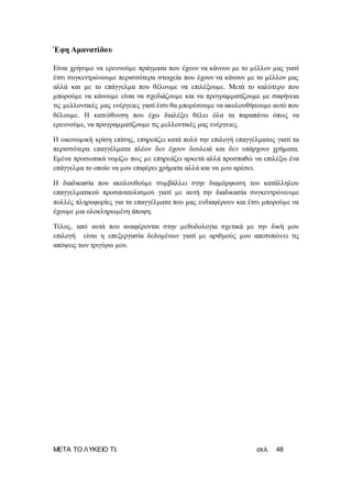 ΜΕΤΑ ΤΟ ΛΥΚΕΙΟ ΤΙ; σελ. 48
Έφη Αμανατίδου
Είναι χρήσιμο να ερευνούμε πράγματα που έχουν να κάνουν με το μέλλον μας γιατί
έτσι συγκεντρώνουμε περισσότερα στοιχεία που έχουν να κάνουν με το μέλλον μας
αλλά και με το επάγγελμα που θέλουμε να επιλέξουμε. Μετά το καλύτερο που
μπορούμε να κάνουμε είναι να σχεδιάζουμε και να προγραμματίζουμε με σαφήνεια
τις μελλοντικές μας ενέργειες γιατί έτσι θα μπορέσουμε να ακολουθήσουμε αυτό που
θέλουμε. Η κατεύθυνση που έχω διαλέξει θέλει όλα τα παραπάνω όπως να
ερευνούμε, να προγραμματίζουμε τις μελλοντικές μας ενέργειες.
Η οικονομική κρίση επίσης, επηρεάζει κατά πολύ την επιλογή επαγγέλματος γιατί τα
περισσότερα επαγγέλματα πλέον δεν έχουν δουλειά και δεν υπάρχουν χρήματα.
Εμένα προσωπικά νομίζω πως με επηρεάζει αρκετά αλλά προσπαθώ να επιλέξω ένα
επάγγελμα το οποίο να μου επιφέρει χρήματα αλλά και να μου αρέσει.
Η διαδικασία που ακολουθούμε συμβάλλει στην διαμόρφωση του κατάλληλου
επαγγελματικού προσανατολισμού γιατί με αυτή την διαδικασία συγκεντρώνουμε
πολλές πληροφορίες για τα επαγγέλματα που μας ενδιαφέρουν και έτσι μπορούμε να
έχουμε μια ολοκληρωμένη άποψη.
Τέλος, από αυτά που αναφέρονται στην μεθοδολογία σχετικά με την δική μου
επιλογή είναι η επεξεργασία δεδομένων γιατί με αριθμούς μου αποτυπώνει τις
απόψεις των τριγύρω μου.
 