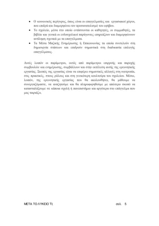 ΜΕΤΑ ΤΟ ΛΥΚΕΙΟ ΤΙ; σελ. 5
 Ο κοινωνικός περίγυρος, όπως είναι οι επαγγελματίες και εργασιακοί χώροι,
που επιδρά και διαμορφώνει τον προσανατολισμό του εφήβου.
 Το σχολείο, μέσα στο οποίο εντάσσονται οι καθηγητές, οι συμμαθητές, τα
βιβλία και γενικά οι ενδοσχολικοί παράγοντες επηρεάζουν και διαμορφώνουν
αντίληψη σχετικά με τα επαγγέλματα.
 Τα Μέσα Μαζικής Ενημέρωσης ή Επικοινωνίας τα οποία συντελούν στη
δημιουργία στάσεων και επιδρούν σημαντικά στη διαδικασία επιλογής
επαγγέλματος.
Αυτές λοιπόν οι παράμετροι, εκτός από παράμετροι επιρροής και παροχής
συμβουλών και ενημέρωσης, συμβάλλουν και στην εκτέλεση αυτής της ερευνητικής
εργασίας. Σκοπός της εργασίας είναι να επιφέρει σημαντικές αλλαγές στη νοοτροπία,
στις πρακτικές, στους ρόλους και στη γενικότερη κουλτούρα του σχολείου. Μέσω,
λοιπόν, της ερευνητικής εργασίας που θα ακολουθήσει, θα μάθουμε να
συνεργαζόμαστε, να αναζητούμε και θα πληροφορηθούμε με απώτερο σκοπό να
κατασταλάξουμε σε κάποια σχολή ή πανεπιστήμιο και αργότερα στο επάγγελμα που
μας ταιριάζει.
 
