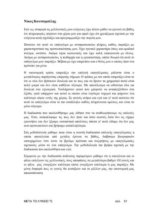 ΜΕΤΑ ΤΟ ΛΥΚΕΙΟ ΤΙ; σελ. 51
Νίκος Κουτσιμπέλης
Εγώ ως αναφορά τις μελλοντικές μου ενέργειες έχω πλέον μάθει να ερευνώ σε βάθος
ότι πληροφορίες πέφτουν στα χέρια μου και αφού έχω ότι χρειάζομαι σχετικά με την
ενέργεια αυτή σχεδιάζω και προγραμματίζω την πορεία μου.
Πιστεύω ότι αυτό το επάγγελμα με αντιπροσωπεύει πλήρως καθώς ταιριάζει με
χαρακτηριστικά της προσωπικότητας μου. Έχω ηγετικό χαρακτήρα όπως και ομαδικό
πνεύμα, ωστόσο. Ακόμα είμαι κοινωνικός και έχω καλή επικοινωνία με όλους.
Ακόμα με αντιπροσωπεύει, η πειθαρχία και η εργατικότητα, οπότε θεωρώ ότι αυτό το
επάγγελμα μου ταιριάζει. Βέβαια με έχει επηρεάσει και ο θείος μου ο οποίος ήταν ένα
πρότυπο για μένα.
Η οικονομική κρίση επηρεάζει την επιλογή επαγγέλματος μάλιστα είναι ο
μεγαλύτερος παράγοντας επιρροής σήμερα. Ο τρόπος με τον οποίο επηρεάζει είναι το
ότι οι νέοι δεν βρίσκουν δουλειά και το πως και να βρουν τα χρηματικό ποσό είναι
πολύ μικρό και δεν είναι καθόλου σίγουρο. Με αποτέλεσμα να ωθούνται όλα για
δουλειά στο εξωτερικό. Τουλάχιστον αυτοί που μπορούν να ανταπεξέλθουν στα
έξοδα, γιατί υπάρχουν και αυτοί οι οποίοι είναι λιγότερο τυχεροί και ψάχνουν ένα
καλύτερο αύριο εντός της χώρας. Σε αυτούς ανήκω και εγώ και γι' αυτό πιστεύω ότι
αυτό το επάγγελμα είναι το πιο κατάλληλο καθώς πληρώνεσαι αμέσως και είναι το
μόνο σίγουρο.
Η διαδικασία που ακολουθήσαμε μας ώθησε στο να αναθεωρήσουμε τις επιλογές
μας. Έτσι, ανακαλύψαμε τις πως δεν ήταν και τόσο σωστές διότι δεν τις είχαμε
ερευνήσει και δεν ξέραμε ουσιαστικά απολύτως τίποτα γι' αυτό είδαμε ότι δεν μας
αντι-προσωπεύουν και βρήκαμε καταλληλότερα.
Στη μεθοδολογία μάθαμε ποια είναι η σωστή διαδικασία επιλογής επαγγέλματος η
οποία αποτελείται από μεγάλη έρευνα σε βάθος, διάβασμα βιογραφικών
επιτυχημένων έτσι ώστε να βρούμε πρότυπα και συζητήσεις με επαγγελματίες
σχετικούς μέσα σε ένα επάγγελμα. Την μεθοδολογία την βρήκα σχετική με την
διαδικασία που ακολούθησα και εγώ.
Σύμφωνα με την διαδικασία ανάλυσης παραμέτρων μάθαμε ότι η οικογένεια και οι
φίλοι επιλέγουν τις μελλοντικές τους αποφάσεις σε μεγαλύτερο βαθμό. ΟΙ γονείς και
οι φίλοι μας γνωρίζουν καλύτερα οπότε γνωρίζουν καλύτερα τι μας ταιριάζει. Με
μόνη διαφορά πως οι γονείς θα κοιτάξουν και το μέλλον μας, την οικονομική μας
αποκατάσταση.
 