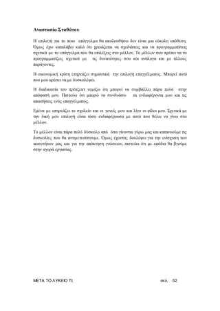 ΜΕΤΑ ΤΟ ΛΥΚΕΙΟ ΤΙ; σελ. 52
Αναστασία Σταθάτου
Η επιλογή για το ποιο επάγγελμα θα ακολουθήσω δεν είναι μια εύκολη υπόθεση.
Όμως έχω καταλάβει καλά ότι χρειάζεται να σχεδιάσεις και να προγραμματίσεις
σχετικά με το επάγγελμα που θα επιλέξεις στο μέλλον. Το μέλλον σου πρέπει να το
προγραμματίζεις σχετικά με τις δυνατότητες σου και ανάλογα και με άλλους
παράγοντες.
Η οικονομική κρίση επηρεάζει σημαντικά την επιλογή επαγγέλματος. Μπορεί αυτό
που μου αρέσει να με δυσκολέψει.
Η διαδικασία του πρότζεκτ νομίζω ότι μπορεί να συμβάλλει πάρα πολύ στην
απόφασή μου. Πιστεύω ότι μπορώ να συνδυάσω τα ενδιαφέροντα μου και τις
απαιτήσεις ενός επαγγέλματος.
Εμένα με επηρεάζει το σχολείο και οι γονείς μου και λίγο οι φίλοι μου. Σχετικά με
την δική μου επιλογή είναι τόσο ενδιαφέρουσα με αυτό που θέλω να γίνω στο
μέλλον.
Το μέλλον είναι πάρα πολύ δύσκολο από όσα γίνονται γύρω μας και κατανοούμε τις
δυσκολίες που θα αντιμετωπίσουμε. Όμως έχοντας δουλέψει για την ενίσχυση των
ικανοτήτων μας και για την απόκτηση γνώσεων, πιστεύω ότι με εφόδια θα βγούμε
στην αγορά εργασίας.
 