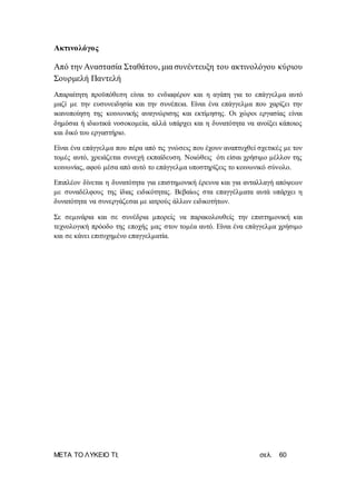 ΜΕΤΑ ΤΟ ΛΥΚΕΙΟ ΤΙ; σελ. 60
Ακτινολόγος
Από την Αναστασία Σταθάτου, μια συνέντευξη του ακτινολόγου κύριου
Σουρμελή Παντελή
Απαραίτητη προϋπόθεση είναι το ενδιαφέρον και η αγάπη για το επάγγελμα αυτό
μαζί με την ευσυνειδησία και την συνέπεια. Είναι ένα επάγγελμα που χαρίζει την
ικανοποίηση της κοινωνικής αναγνώρισης και εκτίμησης. Οι χώροι εργασίας είναι
δημόσια ή ιδιωτικά νοσοκομεία, αλλά υπάρχει και η δυνατότητα να ανοίξει κάποιος
και δικό του εργαστήριο.
Είναι ένα επάγγελμα που πέρα από τις γνώσεις που έχουν αναπτυχθεί σχετικές με τον
τομές αυτό, χρειάζεται συνεχή εκπαίδευση. Νοιώθεις ότι είσαι χρήσιμο μέλλον της
κοινωνίας, αφού μέσα από αυτό το επάγγελμα υποστηρίζεις το κοινωνικό σύνολο.
Επιπλέον δίνεται η δυνατότητα για επιστημονική έρευνα και για ανταλλαγή απόψεων
με συναδέλφους της ίδιας ειδικότητας. Βεβαίως στα επαγγέλματα αυτά υπάρχει η
δυνατότητα να συνεργάζεσαι με ιατρούς άλλων ειδικοτήτων.
Σε σεμινάρια και σε συνέδρια μπορείς να παρακολουθείς την επιστημονική και
τεχνολογική πρόοδο της εποχής μας στον τομέα αυτό. Είναι ένα επάγγελμα χρήσιμο
και σε κάνει επιτυχημένο επαγγελματία.
 