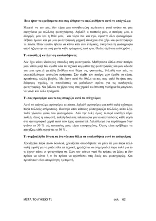 ΜΕΤΑ ΤΟ ΛΥΚΕΙΟ ΤΙ; σελ. 62
Ποια ήταν τα ερεθίσματα που σας ώθησαν να ακολουθήσετε αυτό το επάγγελμα;
Μπορώ να πω πως δεν είμαι μια συνηθισμένη περίπτωση γιατί ανήκω σε μια
οικογένεια με πολλούς φωτογράφους. Δηλαδή ο παππούς μου, ο πατέρας μου, ο
αδερφός μου και η θεία μου, και τώρα πια και εγώ, είμαστε όλοι φωτογράφοι.
Βέβαια ήμουν και με μια φωτογραφική μηχανή συνέχεια στο χέρι και φωτογράφιζα
τα πάντα. Όταν λοιπόν ήθελα να κάνω κάτι σαν ενήλικας, σκέφτηκα τη φωτογραφία
αφού ήξερα την οπτική γωνία κάθε πράγματος από πριν. Οπότε κέρδισα πολύ χρόνο .
Τι σπουδές ή κατάρτιση ακολουθήσατε;
Δεν έχω κάνει ιδιαίτερες σπουδές στη φωτογραφία. Μαθήτευσα δίπλα στον πατέρα
μου, όπου μαζί του έμαθα όλα τα τεχνικά κομμάτια της φωτογραφίας και μου έδωσε
και μια αρκετά μεγάλη βοήθεια στο θέμα της φαντασίας, δηλαδή στο πώς να
εκμεταλλεύομαι ορισμένα πράγματα. Στο studio του πατέρα μου έμαθα να είμαι,
πρωτίστως, καλός βοηθός. Με βάση αυτό θα ήθελα να πω, πως καλό θα ήταν στις
διάφορες σχολές, οι σπουδαστές να μαθαίνουν πρώτα για τις αναλογικές
φωτογραφίες. Να βάλουν τα χέρια τους στα χημικά κι έτσι στη συνέχεια θα μπορέσει
να κάνει και άλλα πράγματα.
Τι σας προσφέρει και τι σας στοιχίζει αυτό το επάγγελμα;
Αυτό το επάγγελμα προσφέρει τα πάντα. Δηλαδή προσφέρει μια πολύ καλή σχέση με
πάρα πολλούς ανθρώπους. Ιδιαίτερα όταν κάποιος φωτογραφίζει πολλούς, αυτοί λίγο
πολύ γίνονται φίλοι του φωτογράφου. Από την άλλη όμως πλευρά κοστίζει πάρα
πολλά, όπως η υπομονή, πολλή δουλειά, ταλαιπωρία για να αποτυπώσεις κάθε φορά
στο φωτογραφικό χαρτί αυτό που έχεις φανταστεί. Δηλαδή εγώ για παράδειγμα όταν
φτάνω το 50 % της φαντασίας μου, είμαι ευτυχισμένος. Όμως είναι πρόβλημα να
πασχίζεις κάθε φορά για το 50 % .
Τι συμβουλή θα δίνατε σε ένα νέο που θέλει να ακολουθήσει αυτό το επάγγελμα;
Χρειάζεται πάρα πολύ δουλειά, χρειάζεται οπωσδήποτε να μπει σε μια πάρα πολύ
καλή σχολή για να μάθει όλα τα τεχνικά, χρειάζεται να ενημερωθεί πάρα πολύ για το
τι έχουν κάνει οι φωτογράφοι σε όλον τον κόσμο γιατί θα πρέπει να ξέρει τι δεν
πρέπει να κάνει ή τι θα πρέπει να προσθέσει στις δικές του φωτογραφίες. Και
προπάντων είναι απαραίτητη η επιμονή.
 