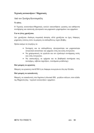 ΜΕΤΑ ΤΟ ΛΥΚΕΙΟ ΤΙ; σελ. 66
Τεχνικός αυτοκινήτων / Μηχανικός
Από τον Σωτήρη Κουτσιμπέλη
Τι κάνει.
Ο Τεχνικός αυτοκινήτων/Μηχανικός εκτελεί οποιεσδήποτε εργασίες και καθήκοντα
συντήρησης και επισκευής ηλεκτρικών και μηχανικών μηχανημάτων και οχημάτων.
Για να γίνεις χρειάζεσαι.
Δεν χρειάζεσαι ιδιαίτερη σωματική άσκηση, αλλά χρειάζεται να έχεις διάφορες
μηχανικές γνώσεις ώστε να μπορείς να επιδιορθώνεις τυχών βλάβες
Πρέπει ακόμα να γνωρίζεις να
 Συντηρείς και να επιδιορθώνεις ηλεκτροκίνητα και μηχανοκίνητα
ανυψωτικά αυτοκίνητα και οχήματα εντός και εκτός συνεργείου.
 Να χρησιμοποιείς τα εργαλεία και τον εξοπλισμό συντήρησης εκτός
και εντός συνεργείου.
 Να επισκευάζεις τα οχήματα και τα βοηθητικά συστήματα τους
(κινητήρες, κιβώτια ταχυτήτων, συστήματα μετάδοσης).
Πού μπορείς να εργαστείς
Μπορείς να εργαστείς στα ΚΤΕΟ ή σε διάφορα συνεργεία σε όλη την Ελλάδα.
Πού μπορείς να εκπαιδευτείς
Μπορείς να εκπαιδευτείς στα δημόσια ή ιδιωτικά ΙΕΚ μεγάλων πόλεων, στον κλάδο
της Μηχανολογίας / τεχνικού αυτοκινήτων οχημάτων.
 