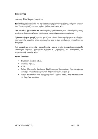 ΜΕΤΑ ΤΟ ΛΥΚΕΙΟ ΤΙ; σελ. 68
Σχεδιαστής
από την Εύα Κυριακοπούλου
Τι κάνει: Σχεδιάζει πλάνα για την κατασκευή προϊόντων (μηχανής, κτηρίου, εικόνων
κα). Επίσης σχεδιάζει σκίτσα, αφίσες, βιβλία, φυλλάδια, κ.λπ.
Για να γίνεις χρειάζεται: Οι απαιτούμενες προϋποθέσεις του επαγγέλματος όπως:
περιέργεια, δημιουργικότητα, ερεθίσματα, υπομονή και παρατηρητικότητα.
Πρέπει ακόμη να γνωρίζεις: Δεν χρειάζεται κάποια ιδιαίτερη τέχνη που να οδηγήσει
στην επιτυχία, αρκεί να είναι αφοσιωμένος και να έχει στρέψει το ενδιαφέρον του
προς αυτό.
Πού μπορείς να εργαστείς – εκπαιδευτείς – και να αναζητήσεις πληροφορίες: Σε
εργαστήρια σχεδίου, γραμμικού σχεδίου ή ζωγραφικής, σε τυπογραφία, σε
αρχιτεκτονικά γραφεία, κ.λπ.
Χώροι Σπουδών:
 Δημόσια ή ιδιωτικά Ι.Ε.Κ.,
 Ιδιωτικές σχολές,
 Α.Τ.Ε.Ι.,
 Τμήμα Μηχανικών Σχεδίασης Προϊόντων και Συστημάτων, Παν. Αιγαίου με
έδρα την Ερμούπολη Σύρου, Url: http://www.syros.aegean.gr
 Τμήμα Εικαστικών και Εφαρμοσμένων Τεχνών, ΑΠΘ, στην Θεσσαλονίκη
Url: http://www.auth.gr
 