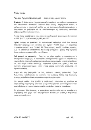 ΜΕΤΑ ΤΟ ΛΥΚΕΙΟ ΤΙ; σελ. 69
Αναλογιστής
Από τον Χρήστο Κουτσουμπό (ΠΗΓΉ: ΕΝΩΣΗ ΑΝΑΛΟΓΙΣΤΩΝ)
Τι κάνει: Ο Αναλογιστής έχει σαν κεντρικό αντικείμενο την ανάλυση και αποτίμηση
των οικονομικών συνεπειών κινδύνων κάθε είδους. Χρησιμοποιεί κυρίως τα
μαθηματικά και τη στατιστική, καθώς και την οικονομική θεωρία προκειμένου να
διερευνήσει, να μελετήσει και να ποσοτικοποιήσει τις οικονομικές επιπτώσεις
αβέβαιων μελλοντικών γεγονότων.
Για να γίνεις χρειάζεται να έχεις σπουδάσει μαθηματικά ή οικονομικά ή στατιστική
σε ΑΕΙ, ή ΑΤΕΙ, ή σε ιδιωτικές σχολές και ΙΕΚ.
Πρέπει ακόμα να γνωρίζεις: Το αναλογιστικό επάγγελμα είναι ένα ιδιαίτερα
"επίλεκτο" επάγγελμα που ασκείται από περίπου 70.000 άτομα σε παγκόσμια
κλίμακα (περίπου 85 στην Ελλάδα). Με βάση το κύρος, αμοιβές, συνθήκες εργασίας,
κλπ, το επάγγελμα κατατάσσεται, σε πολλές προηγμένες χώρες, στις κορυφαίες
θέσεις ανάμεσα σε εκατοντάδες επαγγέλματα.
Πού μπορείς να εργαστείς: Όταν σε μια χώρα αρχίζει να αναπτύσσεται το
αναλογιστικό επάγγελμα, οι αναλογιστές απασχολούνται αρχικά σε ασφαλιστικές
εταιρίες ζωής, στη συνέχεια δραστηριοποιούνται και σε εταιρίες γενικών ασφαλίσεων
και, στο ώριμο στάδιο ανάπτυξης, εργάζονται εξίσου στις τράπεζες και στον
ευρύτερο χρηματοοικονομικό χώρο, στους φορείς κοινωνικής ασφάλισης, στη
δημόσια διοίκηση,
ακόμα και στη βιομηχανία και στις εργατικές ενώσεις (συνδικάτα). Συχνά
Αναλογιστές τοποθετούνται σε ανώτερες και ανώτατες θέσεις της διοικητικής
ιεραρχίας ασφαλιστικών και χρηματοοικονομικών οργανισμών.
Στα αρχικά στάδια, όλοι σχεδόν οι αναλογιστές εργάζονται ως μισθωτοί σε
ασφαλιστικές επιχειρήσεις, αργότερα όμως πολλοί γίνονται αυτοαπασχολούμενοι ή
απασχολούνται σε εταιρίες αναλογιστικών συμβούλων (actuarial consultants).
Τις τελευταίες δύο δεκαετίες, η μεταπήδηση αναλογιστών από τις ασφαλιστικές
επιχειρήσεις στο χώρο των αναλογιστικών συμβούλων εμφανίζει παγκοσμίως
σημαντική επιτάχυνση.
 