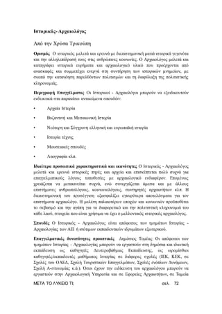 ΜΕΤΑ ΤΟ ΛΥΚΕΙΟ ΤΙ; σελ. 72
Ιστορικός- Αρχαιολόγος
Από την Χρύσα Τρικούπη
Ορισμός Ο ιστορικός μελετά και ερευνά με διεπιστημονική ματιά ιστορικά γεγονότα
και την αλληλεπίδρασή τους στις ανθρώπινες κοινωνίες. Ο Αρχαιολόγος μελετά και
καταγράφει ιστορικά ευρήματα και αρχαιολογικό υλικό που προέρχονται από
ανασκαφές και συμμετέχει ενεργά στη συντήρηση των ιστορικών μνημείων, με
σκοπό την κατανόηση παρελθόντων πολιτισμών και τη διαφύλαξη της πολιτιστικής
κληρονομιάς.
Περιγραφή Επαγγέλματος Οι Ιστορικοί - Αρχαιολόγοι μπορούν να εξειδικευτούν
ενδεικτικά στα παρακάτω αντικείμενα σπουδών:
• Αρχαία Ιστορία
• Βυζαντινή και Μεσαιωνική Ιστορία
• Νεότερη και Σύγχρονη ελληνική και ευρωπαϊκή ιστορία
• Ιστορία τέχνης
• Μουσειακές σπουδές
• Λαογραφία κλπ.
Ιδιαίτερα προσωπικά χαρακτηριστικά και ικανότητες Ο Ιστορικός - Αρχαιολόγος
μελετά και ερευνά ιστορικές πηγές και αρχεία και επισκέπτεται πολύ συχνά για
επαγγελματικούς λόγους τοποθεσίες με αρχαιολογικό ενδιαφέρον. Επομένως
χρειάζεται να μετακινείται συχνά, ενώ συνεργάζεται άμεσα και με άλλους
επιστήμονες ανθρωπολόγους, κοινωνιολόγους, συντηρητές αρχαιοτήτων κλπ. Η
διεπιστημονική του προσέγγιση εξασφαλίζει εγκυρότερα αποτελέσματα για τον
επιστήμονα αρχαιολόγο. Η μελέτη παλαιοτέρων εποχών και κοινωνιών προϋποθέτει
το σεβασμό και την αγάπη για το διαφορετικό και την πολιτιστική κληρονομιά του
κάθε λαού, στοιχεία που είναι χρήσιμα να έχει ο μελλοντικός ιστορικός αρχαιολόγος.
Σπουδές Ο Ιστορικός - Αρχαιολόγος είναι απόφοιτος των τμημάτων Ιστορίας -
Αρχαιολογίας των ΑΕΙ ή ισότιμων εκπαιδευτικών ιδρυμάτων εξωτερικού.
Επαγγελματικές δυνατότητες προοπτικές Δημόσιος Τομέας: Οι απόφοιτοι των
τμημάτων Ιστορίας - Αρχαιολογίας μπορούν να εργαστούν στη δημόσια και ιδιωτική
εκπαίδευση ως καθηγητές Δευτεροβάθμιας Εκπαίδευσης, ως ωρομίσθιοι
καθηγητές/εκπαιδευτές μαθήματος Ιστορίας σε διάφορες σχολές (ΙΕΚ, ΚΕΚ, σε
Σχολές του ΟΑΕΔ, Σχολή Τουριστικών Επαγγελμάτων, Σχολές ενόπλων Δυνάμεων,
Σχολή Α-στυνομίας κ.ά.). Όσοι έχουν την ειδίκευση του αρχαιολόγου μπορούν να
εργαστούν στην Αρχαιολογική Υπηρεσία και σε Εφορείες Αρχαιοτήτων, σε Ταμεία
 