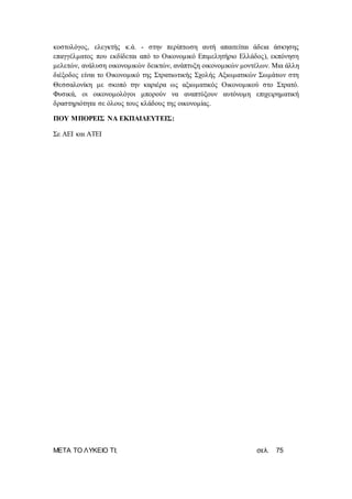 ΜΕΤΑ ΤΟ ΛΥΚΕΙΟ ΤΙ; σελ. 75
κοστολόγος, ελεγκτής κ.ά. - στην περίπτωση αυτή απαιτείται άδεια άσκησης
επαγγέλματος που εκδίδεται από το Οικονομικό Επιμελητήριο Ελλάδος), εκπόνηση
μελετών, ανάλυση οικονομικών δεικτών, ανάπτυξη οικονομικών μοντέλων. Μια άλλη
διέξοδος είναι το Οικονομικό της Στρατιωτικής Σχολής Αξιωματικών Σωμάτων στη
Θεσσαλονίκη με σκοπό την καριέρα ως αξιωματικός Οικονομικού στο Στρατό.
Φυσικά, οι οικονομολόγοι μπορούν να αναπτύξουν αυτόνομη επιχειρηματική
δραστηριότητα σε όλους τους κλάδους της οικονομίας.
ΠΟΥ ΜΠΟΡΕΙΣ ΝΑ ΕΚΠΑΙΔΕΥΤΕΙΣ:
Σε ΑΕΙ και ΑΤΕΙ
 