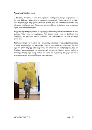 ΜΕΤΑ ΤΟ ΛΥΚΕΙΟ ΤΙ; σελ. 85
Δημήτρης Νανόπουλος
Ο Δημήτρης Νανόπουλος είναι ένας εξαίρετος επιστήμονας, που με υπερηφάνεια λες
ότι είναι Έλληνας. Διέπρεψε στο εξωτερικό στη φυσική. Άγγιξε δύο φορές το βρα-
βείο Νόμπελ χάρη στις έρευνές του στη φυσική, που τον καθιστούν έναν από τους
μόνιμους διεκδικητές του. Είναι ένας από τους λίγους ανθρώπους που με επιτυχία
έχουν διερευνήσει το σύμπαν.
Μέχρι και την τρίτη γυμνασίου ο Δημήτρης Νανόπουλος ούτε που σκεπτόταν να γίνει
φυσικός. Ήταν κάτι σαν απρόσμενο. Του άρεσε όμως (και τον βοήθησε ένας
καθηγητής του, βάζοντάς του το ‘μικρόβιο’) να λύνει ασκήσεις και στον ελεύθερο
χρόνο του.
Δούλεψε σκληρά για να κάνει ό,τι πέτυχε (κέρδισε υποτροφίες και βραβεία) καθώς
οι γονείς του δεν είχαν την οικονομική ευχέρεια για σπουδές στο εξωτερικό. Ωστόσο
είχε την ηθική στήριξη από τους γονείς του αλλά και από καθηγητές του, που τον
βοήθησαν και σημάδεψαν την επιστημονική του πορεία. Μπορεί να μην υπήρξε ο
άριστος μαθητής, είχε όμως πείσμα και μανία για τη φυσική. Το όραμά του και ο
προγραμματισμός του, τον οδήγησαν στην επιτυχία.
 