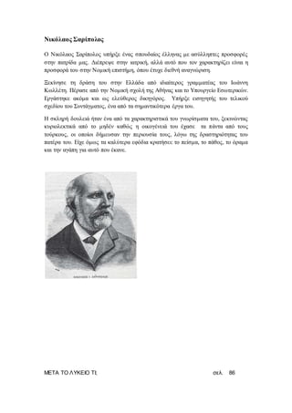 ΜΕΤΑ ΤΟ ΛΥΚΕΙΟ ΤΙ; σελ. 86
Νικόλαος Σαρίπολος
Ο Νικόλαος Σαρίπολος υπήρξε ένας σπουδαίος έλληνας με ασύλληπτες προσφορές
στην πατρίδα μας. Διέπρεψε στην ιατρική, αλλά αυτό που τον χαρακτηρίζει είναι η
προσφορά του στην Νομική επιστήμη, όπου έτυχε διεθνή αναγνώριση.
Ξεκίνησε τη δράση του στην Ελλάδα από ιδιαίτερος γραμματέας του Ιωάννη
Κωλλέτη. Πέρασε από την Νομική σχολή της Αθήνας και το Υπουργείο Εσωτερικών.
Εργάστηκε ακόμα και ως ελεύθερος δικηγόρος. Υπήρξε εισηγητής του τελικού
σχεδίου του Συντάγματος, ένα από τα σημαντικότερα έργα του.
Η σκληρή δουλειά ήταν ένα από τα χαρακτηριστικά του γνωρίσματα του, ξεκινώντας
κυριολεκτικά από το μηδέν καθώς η οικογένειά του έχασε τα πάντα από τους
τούρκους, οι οποίοι δήμευσαν την περιουσία τους, λόγω της δραστηριότητας του
πατέρα του. Είχε όμως τα καλύτερα εφόδια κρατήσει: το πείσμα, το πάθος, το όραμα
και την αγάπη για αυτό που έκανε.
 