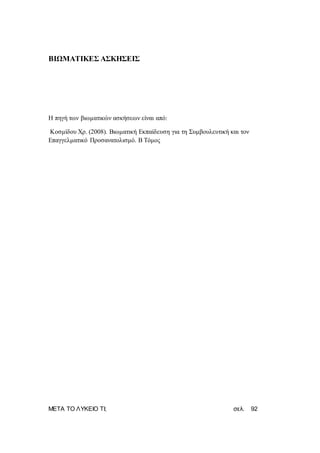 ΜΕΤΑ ΤΟ ΛΥΚΕΙΟ ΤΙ; σελ. 92
ΒΙΩΜΑΤΙΚΕΣ ΑΣΚΗΣΕΙΣ
Η πηγή των βιωματικών ασκήσεων είναι από:
Κοσμίδου Χρ. (2008). Βιωματική Εκπαίδευση για τη Συμβουλευτική και τον
Επαγγελματικό Προσανατολισμό. Β Τόμος
 