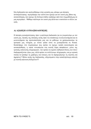 ΜΕΤΑ ΤΟ ΛΥΚΕΙΟ ΤΙ; σελ. 93
Στη διαδικασία που ακολουθήσαμε στην εργασία μας, κάναμε μια άσκηση
αυτοαξιολόγησης: περιγράψαμε την εικόνα που έχουμε για τον εαυτό μας, βάσει της
αυτοαντίληψης που έχουμε. Σε δεύτερο στάδιο ζητήσαμε από έναν συμμαθητή μας να
μας περιγράψει. Μάθαμε καλύτερα τον εαυτό μας αλλά και τι πιστεύουν οι άλλοι για
εμάς.
Α) ΑΣΚΗΣΗ ΑΥΤΟΑΞΙΟΛΟΓΗΣΗΣ
Η άσκηση αυτοαξιολόγησης ήταν η καλύτερη διαδικασία για να γνωριστούμε με τον
εαυτό μας. Σκοπός της άσκησης αυτής ήταν να εντοπίσουμε τα πλεονεκτήματα και τα
μειονεκτήματα της προσωπικότητάς μας και να μάθουμε να χρησιμοποιούμε τα
αρνητικά μας στοιχεία, με τέτοιο τρόπο ώστε να μετατρέπονται σε θετικά.
Καταλήξαμε στο συμπέρασμα πως πρέπει να έχουμε υψηλή αυοεκτίμηση και
αυτοπεποίθηση, η οποία συνεπάγεται στη σωστή λήψη αποφάσεων, μέσω της
κριτικής ανάγνωσης πληροφοριών. Δεν πρέπει να είμαστε παθητικοί δέκτες των όσων
διαδραματίζονται γύρω μας, αλλά πρέπει να συλλέγουμε πληροφορίες και με κριτική
σκέψη να κρατάμε τις χρήσιμες και έγκυρες και να παραμερίζουμε τις περιττές και
άχρηστες!! Μέσω αυτής της διαδικασίας, οδηγούμαστε στην καταλληλότερη επιλογή
με σωστή επίγνωση δεδομένων!!!
 