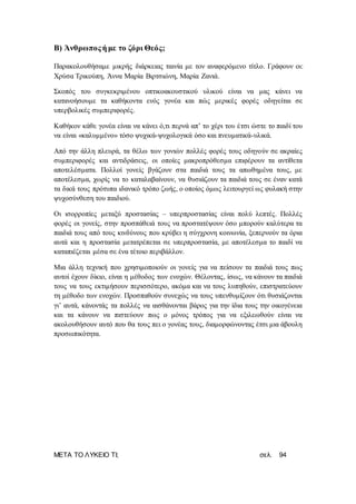 ΜΕΤΑ ΤΟ ΛΥΚΕΙΟ ΤΙ; σελ. 94
Β) Άνθρωποςή με το ζόρι Θεός;
Παρακολουθήσαμε μικρής διάρκειας ταινία με τον αναφερόμενο τίτλο. Γράφουν οι:
Χρύσα Τρικούπη, Άννα Μαρία Βιρτσιώνη, Μαρία Ζανιά.
Σκοπός του συγκεκριμένου οπτικοακουστικού υλικού είναι να μας κάνει να
κατανοήσουμε τα καθήκοντα ενός γονέα και πώς μερικές φορές οδηγείται σε
υπερβολικές συμπεριφορές.
Καθήκον κάθε γονέα είναι να κάνει ό,τι περνά απ’ το χέρι του έτσι ώστε το παιδί του
να είναι «καλυμμένο» τόσο ψυχικά-ψυχολογικά όσο και πνευματικά-υλικά.
Από την άλλη πλευρά, τα θέλω των γονιών πολλές φορές τους οδηγούν σε ακραίες
συμπεριφορές και αντιδράσεις, οι οποίες μακροπρόθεσμα επιφέρουν τα αντίθετα
αποτελέσματα. Πολλοί γονείς βγάζουν στα παιδιά τους τα απωθημένα τους, με
αποτέλεσμα, χωρίς να το καταλαβαίνουν, να θυσιάζουν τα παιδιά τους σε έναν κατά
τα δικά τους πρότυπα ιδανικό τρόπο ζωής, ο οποίος όμως λειτουργεί ως φυλακή στην
ψυχοσύνθεση του παιδιού.
Οι ισορροπίες μεταξύ προστασίας – υπερπροστασίας είναι πολύ λεπτές. Πολλές
φορές οι γονείς, στην προσπάθειά τους να προστατέψουν όσο μπορούν καλύτερα τα
παιδιά τους από τους κινδύνους που κρύβει η σύγχρονη κοινωνία, ξεπερνούν τα όρια
αυτά και η προστασία μετατρέπεται σε υπερπροστασία, με αποτέλεσμα το παιδί να
καταπιέζεται μέσα σε ένα τέτοιο περιβάλλον.
Μια άλλη τεχνική που χρησιμοποιούν οι γονείς για να πείσουν τα παιδιά τους πως
αυτοί έχουν δίκιο, είναι η μέθοδος των ενοχών. Θέλοντας, ίσως, να κάνουν τα παιδιά
τους να τους εκτιμήσουν περισσότερο, ακόμα και να τους λυπηθούν, επιστρατεύουν
τη μέθοδο των ενοχών. Προσπαθούν συνεχώς να τους υπενθυμίζουν ότι θυσιάζονται
γι’ αυτά, κάνοντάς τα πολλές να αισθάνονται βάρος για την ίδια τους την οικογένεια
και τα κάνουν να πιστεύουν πως ο μόνος τρόπος για να εξιλεωθούν είναι να
ακολουθήσουν αυτό που θα τους πει ο γονέας τους, διαμορφώνοντας έτσι μια άβουλη
προσωπικότητα.
 
