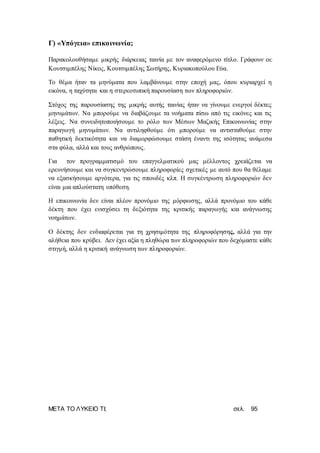 ΜΕΤΑ ΤΟ ΛΥΚΕΙΟ ΤΙ; σελ. 95
Γ) «Υπόγεια» επικοινωνία;
Παρακολουθήσαμε μικρής διάρκειας ταινία με τον αναφερόμενο τίτλο. Γράφουν οι:
Κουτσιμπέλης Νίκος, Κουτσιμπέλης Σωτήρης, Κυριακοπούλου Εύα.
Το θέμα ήταν τα μηνύματα που λαμβάνουμε στην εποχή μας, όπου κυριαρχεί η
εικόνα, η ταχύτητα και η στερεοτυπική παρουσίαση των πληροφοριών.
Στόχος της παρουσίασης της μικρής αυτής ταινίας ήταν να γίνουμε ενεργοί δέκτες
μηνυμάτων. Να μπορούμε να διαβάζουμε τα νοήματα πίσω από τις εικόνες και τις
λέξεις. Να συνειδητοποιήσουμε το ρόλο των Μέσων Μαζικής Επικοινωνίας στην
παραγωγή μηνυμάτων. Να αντιληφθούμε ότι μπορούμε να αντισταθούμε στην
παθητική δεκτικότητα και να διαμορφώσουμε στάση έναντι της ισότητας ανάμεσα
στα φύλα, αλλά και τους ανθρώπους.
Για τον προγραμματισμό του επαγγελματικού μας μέλλοντος χρειάζεται να
ερευνήσουμε και να συγκεντρώσουμε πληροφορίες σχετικές με αυτό που θα θέλαμε
να εξασκήσουμε αργότερα, για τις σπουδές κλπ. Η συγκέντρωση πληροφοριών δεν
είναι μια απλούστατη υπόθεση.
Η επικοινωνία δεν είναι πλέον προνόμιο της μόρφωσης, αλλά προνόμιο του κάθε
δέκτη που έχει ενισχύσει τη δεξιότητα της κριτικής παραγωγής και ανάγνωσης
νοημάτων.
Ο δέκτης δεν ενδιαφέρεται για τη χρησιμότητα της πληροφόρησης, αλλά για την
αλήθεια που κρύβει. Δεν έχει αξία η πληθώρα των πληροφοριών που δεχόμαστε κάθε
στιγμή, αλλά η κριτική ανάγνωση των πληροφοριών.
 