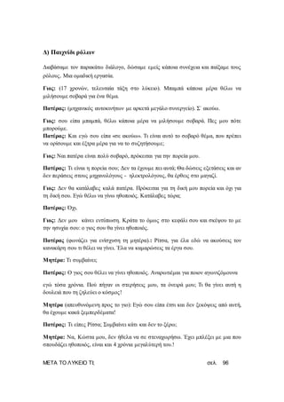 ΜΕΤΑ ΤΟ ΛΥΚΕΙΟ ΤΙ; σελ. 96
Δ) Παιχνίδι ρόλων
Διαβάσαμε τον παρακάτω διάλογο, δώσαμε εμείς κάποια συνέχεια και παίξαμε τους
ρόλους. Μια ομαδική εργασία.
Γιος: (17 χρονών, τελευταία τάξη στο λύκειο). Μπαμπά κάποια μέρα θέλω να
μιλήσουμε σοβαρά για ένα θέμα.
Πατέρας: (μηχανικός αυτοκινήτων με αρκετά μεγάλο συνεργείο). Σ` ακούω.
Γιος: σου είπα μπαμπά, θέλω κάποια μέρα να μιλήσουμε σοβαρά. Πες μου πότε
μπορούμε.
Πατέρας: Και εγώ σου είπα «σε ακούω». Τι είναι αυτό το σοβαρό θέμα, που πρέπει
να ορίσουμε και έξτρα μέρα για να το συζητήσουμε;
Γιος: Ναι πατέρα είναι πολύ σοβαρό, πρόκειται για την πορεία μου.
Πατέρας: Τι είναι η πορεία σου; Δεν τα έχουμε πει αυτά; Θα δώσεις εξετάσεις και αν
δεν περάσεις στους μηχανολόγους - ηλεκτρολόγους, θα έρθεις στο μαγαζί.
Γιος: Δεν θα κατάλαβες καλά πατέρα. Πρόκειται για τη δική μου πορεία και όχι για
τη δική σου. Εγώ θέλω να γίνω ηθοποιός. Κατάλαβες τώρα;
Πατέρας: Όχι.
Γιος: Δεν μου κάνει εντύπωση. Κράτα το όμως στο κεφάλι σου και σκέψου το με
την ησυχία σου: ο γιος σου θα γίνει ηθοποιός.
Πατέρας (φωνάζει για ενίσχυση τη μητέρα).: Ρίτσα, για έλα εδώ να ακούσεις τον
κανακάρη σου τι θέλει να γίνει. Έλα να καμαρώσεις τα έργα σου.
Μητέρα: Τι συμβαίνει;
Πατέρας: Ο γιος σου θέλει να γίνει ηθοποιός. Αναρωτιέμαι για ποιον αγωνιζόμουνα
εγώ τόσα χρόνια. Πού πήγαν οι στερήσεις μου, τα όνειρά μου; Τι θα γίνει αυτή η
δουλειά που τη ζηλεύει ο κόσμος!
Μητέρα (απευθυνόμενη προς το γιο): Εγώ σου είπα έτσι και δεν ξεκόψεις από αυτή,
θα έχουμε κακά ξεμπερδέματα!
Πατέρας: Τι είπες Ρίτσα; Συμβαίνει κάτι και δεν το ξέρω;
Μητέρα: Να, Κώστα μου, δεν ήθελα να σε στεναχωρήσω. Έχει μπλέξει με μια που
σπουδάζει ηθοποιός, είναι και 4 χρόνια μεγαλύτερή του.!
 