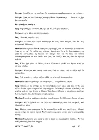 ΜΕΤΑ ΤΟ ΛΥΚΕΙΟ ΤΙ; σελ. 97
Πατέρας (κοιτάζοντας την μητέρα): Θα σου πάρω το κεφάλι και εσένα και εκείνου…
Πατέρας (προς το γιο): Εγώ νόμιζα ότι μεγάλωνα άντρα και όχι ….. Τι τη θέλεις βρε
άχρηστε αυτήν;
Και η δική μας συνέχεια…
Γιος: Μην αλλάζεις κουβέντα. Μιλάμε ότι θέλω να γίνω ηθοποιός.
Πατέρας: Μόνο πάνω από το πτώμα μου.
Γιος: Ηθοποιός σημαίνει φως…
Πατέρας: Αν σου ρίξω καμιά ανάστροφη θα δεις τόσα αστέρια, που θα δεις
πραγματικά άλλο φως.
Μητέρα: Για περίμενε λίγο Κώστα μου, μην συγχύζεσαι και σου ανέβει η πίεση σου.
(προς το γιο της) Αχ εσύ θα μας πεθάνεις. Κι εγώ που έλεγα ότι θα σπουδάσεις και
μετά θα μεγαλώσεις τη δουλειά του πατέρα σου, και θα βρεις και κανένα
νοικοκυροκόριτσο να σου σταθεί στη ζωή, να κοιτάξει και μας όταν θα έχουμε
ανάγκη.
Γιος: Κάτσε βρε μάνα, τα έλυσες όλα τα θέματα στο μυαλό σου. Εμένα ποιος με
ρώτησε τι θέλω;
Πατέρας: Μπα έχεις και γνώμη; Από πότε; Εγώ σε ντύνω, εγώ σε ταΐζω, εγώ θα
αποφασίσω.
Γιος: Εσύ με ντύνεις, εσύ με ταΐζεις, αλλά για μένα εγώ θα αποφασίσω.
Μητέρα: Να το συζητήσουμε μια άλλη φορά…. Ίσως είναι καλλίτερα.
Γιος: Τίποτα δεν θα αλλάξει αν δεν καταλάβετε ότι αν κάνω κάτι που δεν θα μου
αρέσει δεν θα είμαι ευτυχισμένος στη ζωή μου. Εσένα κυρά – Ρίτσα, (αγκαλιάζει την
μητέρα του) δεν σου άρεσε το θέατρο; Έτσι δεν αντέδρασε κι ο δικός σου πατέρας;
Και τώρα μέσα σου, δεν το έχεις κρυφό μαράζι;
Μητέρα: Έτσι είναι παιδί μου. Αλλά αν ο πατέρας σου δεν θέλει, εσύ θα πας κόντρα;
Πατέρας: Να! Τα βρήκαν πάλι. Σε έριξε πάλι ο κανακάρης σου! Εσύ τον χαλάς. Από
σένα παίρνει αέρα.
Γιος: Πατέρα, σου υπόσχομαι ότι θα προσπαθήσω πολύ στις πανελλήνιες. Μπορεί
και να πετύχω σε κάποια σχολή. Δεν θα αφήσω όμως το μεράκι μου να γίνει μαράζι.
Τι λες;
Μητέρα: Ναι, Κώστα μου, καλά τα λέει το παιδί. Θα τα καταφέρει σε όλα… Αν γίνει
καλός ηθοποιός δεν είναι άσχημο.
 