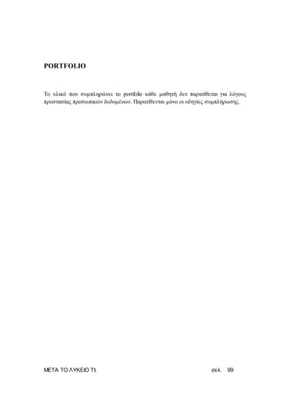 ΜΕΤΑ ΤΟ ΛΥΚΕΙΟ ΤΙ; σελ. 99
PORTFOLIO
Το υλικό που συμπληρώνει το portfolio κάθε μαθητή δεν παρατίθεται για λόγους
προστασίας προσωπικών δεδομένων. Παρατίθενται μόνο οι οδηγίες συμπλήρωσης.
 