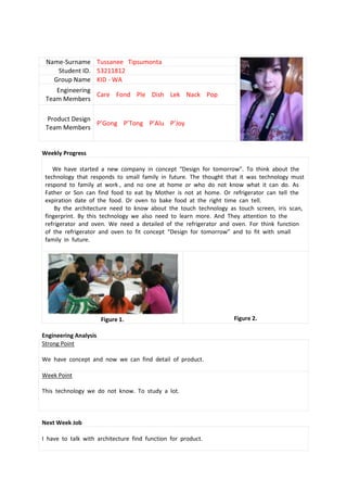 Name-Surname Tussanee Tipsumonta
    Student ID. 53211812
   Group Name KID - WA
    Engineering
                Care Fond Ple Dish Lek Nack Pop
 Team Members

 Product Design
                P’Gong P’Tong P’Alu P’Joy
 Team Members


Weekly Progress

    We have started a new company in concept “Design for tomorrow”. To think about the
 technology that responds to small family in future. The thought that it was technology must
 respond to family at work , and no one at home or who do not know what it can do. As
 Father or Son can find food to eat by Mother is not at home. Or refrigerator can tell the
 expiration date of the food. Or oven to bake food at the right time can tell.
     By the architecture need to know about the touch technology as touch screen, iris scan,
 fingerprint. By this technology we also need to learn more. And They attention to the
 refrigerator and oven. We need a detailed of the refrigerator and oven. For think function
 of the refrigerator and oven to fit concept “Design for tomorrow” and to fit with small
 family in future.




                       Figure 1.                                   Figure 2.

Engineering Analysis
Strong Point

We have concept and now we can find detail of product.

Week Point

This technology we do not know. To study a lot.



Next Week Job

I have to talk with architecture find function for product.
 