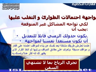 مواجهة احتمالات الطوارئ و التغلب عليها :- لكي تواجه المشاكل غير المتوقعة يجب أن  : يكون جدولك الزمني قابلا للتعديل . أن تكون مستعدا نفسيا لمواجهة الطوارئ .  تجري الرياح بما لا تشتهي السفن عندما تعترض طريقك مشكلة ابعد نفسك عن بناء المواقف اعتمادا على أفكار و مواقف مسبقة ،وتعرف على حقائق الموقف ورتبها ثم اتخذ القرار الذي يظهر لك أنه أكثر عدلاً وتمسّك به 