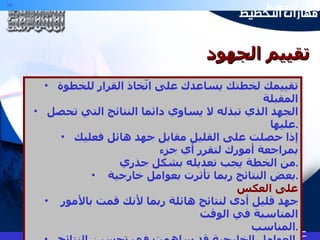 تقييمك لخطتك يساعدك على اتّخاذ القرار للخطوة المقبلة الجهد الذي تبذله لا يساوي دائما النتائج التي تحصل عليها . إذا حصلت على القليل مقابل جهد هائل فعليك بمراجعة أمورك لتقرر أي جزء  من الخطة يجب تعديله بشكل جذري . بعض النتائج ربما تأثرت بعوامل خارجية . على العكس جهد قليل أدى لنتائج هائلة ربما لأنك قمت بالأمور المناسبة في الوقت  المناسب . العوامل الخارجية قد ساهمت في تحسين النتائج . تقييم الجهود 