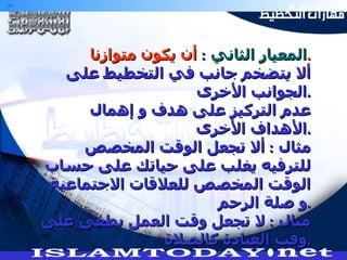 المعيار الثاني   :  أن يكون متوازنا . ألا يتضخم جانب في التخطيط على الجوانب الأخرى . عدم التركيز على هدف و إهمال الأهداف الأخرى . مثال  :  ألا تجعل الوقت المخصص للترفيه يغلب على حياتك على حساب الوقت المخصص للعلاقات الاجتماعية و صلة الرحم . مثال  :  لا تجعل وقت العمل يطغى على وقت العبادة كالصلاة  . 