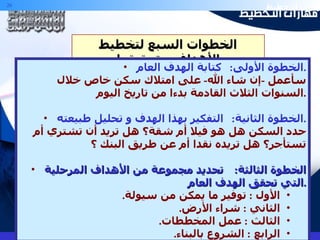الخطوات السبع لتخطيط الأهداف و تحقيقها الخطوة الأولى :  كتابة الهدف العام . سأعمل  - إن شاء الله -  على امتلاك سكن خاص خلال السنوات الثلاث القادمة بدءا من تاريخ اليوم . الخطوة الثانية :  التفكير بهذا الهدف و تحليل طبيعته . حدد السكن هل هو فيلا أم شقة؟ هل تريد أن تشتري أم تستأجر؟ هل تريده نقدا أم عن طريق البنك ؟ الخطوة الثالثة :  تحديد مجموعة من الأهداف المرحلية التي تحقق الهدف العام . الأول  :  توفير ما يمكن من سيولة . الثاني  :  شراء الأرض . الثالث  :  عمل المخططات . الرابع  :  الشروع بالبناء . 