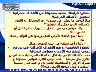 الخطوة الرابعة :  تحديد مجموعة من الأهداف الإجرائية لتحقيق الأهداف المرحلية . مثلا لتوفير ما يمكن من سيولة  .  ما الوسائل أو الأمور الإجرائية التي يمكن أن تفعلها ؟ أولا  :  توفير جزء من الدخل الشهري لعام كامل أو عامين مثلا . ثانيا  :  بيع قطعة الأرض التي ورثتها عن الوالد رحمه الله . ثالثا  :  أخذ سلفة من بيت التمويل مثلا . الخطوة الخامسة :  و ضع الأهداف الإجرائية في برنامج زمني توضح فيه الأعمال بمواعيد تنفيذها . حدد الأهداف الإجرائية لكل الأهداف المرحلية حدد الزمن اللازم لكل مرحلة .  حدد الزمن اللازم لتوفير السيولة و لشراء الأرض و للتخطيط العمراني و حدد متى ستبدأ التنفيذ و متى تتوقع الانتهاء منه؟؟ . 