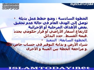 الخطوة السادسة  :  وضع خطط عمل بديلة توصل إلى الهدف العام في حالة عدم تحقيق بعض الأهداف المرحلية أو الإجرائية . كارتفاع أسعار الأراضي أو قرار حكومي يحدد قيمة القسط  .  حدد البدائل . الخطوة السابعة :  التنفيذ . شراء الأرض و بداية التوفير في حساب خاص مثلا و مراجعة الخطة بين الفينة و الأخرى . 