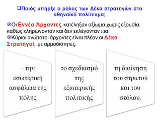 Ποιός υπήρξε ο ρόλος των Δέκα στρατηγών στο αθηναϊκό
πολίτευμα;
- την
εσωτερική
ασφάλεια της
πόλης
- το σχεδιασμό
της
εξωτερικής
πολιτικής
- τη διοίκηση
του στρατού
και του
στόλου.
Οι Εννέα Άρχοντες κατέληξαν αξίωμα χωρίς εξουσία, καθώς
κληρώνονταν και δεν εκλέγονταν πια.
Κύριοι ανώτατοι άρχοντες είναι πλέον οι ΔέκαΣτρατηγοί,
με αρμοδιότητες:
 