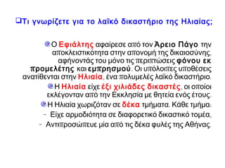 Τι γνωρίζετε για το λαϊκό δικαστήριο της Ηλιαίας;
Ο Εφιάλτης αφαίρεσε από τον Άρειο Πάγο την
αποκλειστικότητα στην απονομή της δικαιοσύνης,
αφήνοντάς του μόνο τις περιπτώσεις φόνου εκ
προμελέτης και εμπρησμού. Οι υπόλοιπες υποθέσεις
ανατίθενται στην Ηλιαία, ένα πολυμελές λαϊκό δικαστήριο.
Η Ηλιαία είχε έξι χιλιάδες δικαστές, οι οποίοι εκλέγονταν
από την Εκκλησία με θητεία ενός έτους.
Η Ηλιαία χωριζόταν σε δέκα τμήματα. Κάθε τμήμα:
- Είχε αρμοδιότητα σε διαφορετικό δικαστικό τομέα,
- Αντιπροσώπευε μία από τις δέκα φυλές της Αθήνας.
 