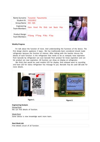 Name-Surname Tussanee Tipsumonta
    Student ID. 53211812
   Group Name KID - WA
    Engineering
                Care Fond Ple Dish Lek Nack Pop
 Team Members

 Product Design
                P’Gong P’Tong P’Alu P’Joy
 Team Members


Weekly Progress

     I’m talk about the function of more. And understanding the functions of the device. The
 first design electric appliance 2 types . We has traditionally been considered should made
 refrigerator because the function of interest. After talking with the teacher discuss the
 details of each function. Is the refrigerator that needs to be as notepad, have expiration
 from barcode by refrigerator can scan barcode from product for know expiration and can
 list product are near expiration. All function can show on display at refrigerator.
      We think that would be used module LCD for display. And notepad want to recording
 and have LED for status refrigerator has message fo you. Barcode may be used QR code for
 more details.




                     Figure 1.                                    Figure 2.

Engineering Analysis
Strong Point
We can find details of function.

Week Point
Some device is new knowledge want more learn.


Next Week Job
Find details circuit of all function.
 