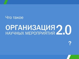 ОРГАНИЗАЦИЯ НАУЧНЫХ МЕРОПРИЯТИЙ Что такое ? 2 . 0 