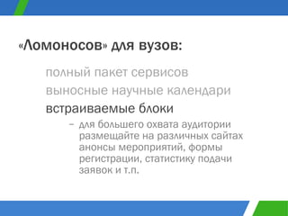 полный пакет сервисов «Ломоносов» для вузов: выносные научные календари встраиваемые блоки для большего охвата аудитории размещайте на различных сайтах анонсы мероприятий, формы регистрации, статистику подачи заявок и т.п. 