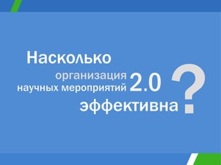 Насколько научных мероприятий  2 . 0 организация эффективна ? 