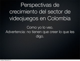 Perspectivas de
                   crecimiento del sector de
                   videojuegos en Colombia
                        Como yo lo veo.
           Advertencia: no tienen que creer lo que les
                              digo.




Sunday, February 26, 12
 