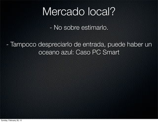 Mercado local?
                           - No sobre estimarlo.

     - Tampoco despreciarlo de entrada, puede haber un
               oceano azul: Caso PC Smart




Sunday, February 26, 12
 