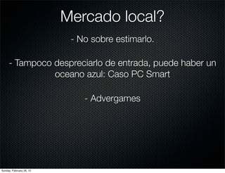 Mercado local?
                           - No sobre estimarlo.

     - Tampoco despreciarlo de entrada, puede haber un
               oceano azul: Caso PC Smart

                              - Advergames




Sunday, February 26, 12
 