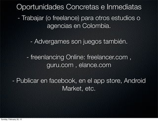 Oportunidades Concretas e Inmediatas
                  - Trabajar (o freelance) para otros estudios o
                              agencias en Colombia.

                           - Advergames son juegos también.

                          - freenlancing Online: freelancer.com ,
                                  guru.com , elance.com

            - Publicar en facebook, en el app store, Android
                              Market, etc.



Sunday, February 26, 12
 