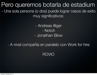 Pero queremos botarla de estadium
 - Una sola persona (o dos) puede lograr casos de exito
                  muy signiﬁcativos:

                            - Andreas Illiger
                                - Notch
                           - Jonathan Blow

            - A nivel compañía en paralelo con Work for hire

                                ROVIO



Sunday, February 26, 12
 