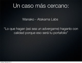 Un caso más cercano:

                             Wanako - Atakama Labs

       “Lo que hagan (asi sea un advergame) haganlo con
             calidad porque eso será tu portafolio”




Sunday, February 26, 12
 
