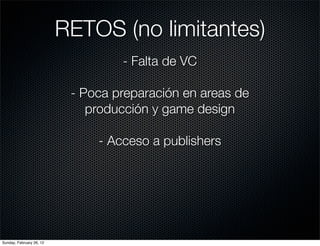 RETOS (no limitantes)
                                   - Falta de VC

                           - Poca preparación en areas de
                              producción y game design

                               - Acceso a publishers




Sunday, February 26, 12
 
