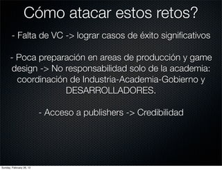 Cómo atacar estos retos?
        - Falta de VC -> lograr casos de éxito signiﬁcativos

      - Poca preparación en areas de producción y game
      design -> No responsabilidad solo de la academia:
        coordinación de Industria-Academia-Gobierno y
                    DESARROLLADORES.

                          - Acceso a publishers -> Credibilidad




Sunday, February 26, 12
 