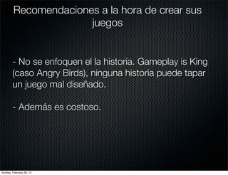 Recomendaciones a la hora de crear sus
                       juegos


        - No se enfoquen el la historia. Gameplay is King
        (caso Angry Birds), ninguna historia puede tapar
        un juego mal diseñado.

        - Además es costoso.




Sunday, February 26, 12
 