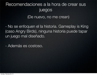 Recomendaciones a la hora de crear sus
                       juegos
                          (De nuevo, no me crean)

        - No se enfoquen el la historia. Gameplay is King
        (caso Angry Birds), ninguna historia puede tapar
        un juego mal diseñado.

        - Además es costoso.




Sunday, February 26, 12
 