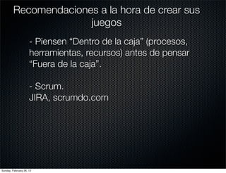 Recomendaciones a la hora de crear sus
                       juegos
                     - Piensen “Dentro de la caja” (procesos,
                     herramientas, recursos) antes de pensar
                     “Fuera de la caja”.

                     - Scrum.
                     JIRA, scrumdo.com




Sunday, February 26, 12
 
