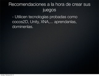 Recomendaciones a la hora de crear sus
                            juegos
                    - Utilicen tecnologías probadas como
                    cocos2D, Unity, XNA,... aprendanlas,
                    dominenlas.




Sunday, February 26, 12
 
